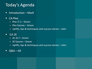 Today's Agenda 
Introduction –Mark 
CA Plex 
–Plex r7.1 –Simon 
–Plex futures –Simon 
–Uplifts, tips & techniques and success stories –John 
CA 2E 
–2E r8.7 –Simon 
–2E futures –Simon 
–Uplifts, tips & techniques and success stories –John 
Q&A –All  