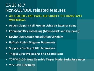 CA 2E r8.7Non-SQL/DDL releated features 
ALL FEATURES AND DATES ARE SUBJECT TO CHANGE AND WITHDRAWL 
Action Diagram Call Prompt Using an External name 
Command Key Processing (Mouse-click and Key-press) 
Device User Source Substitution Variables 
Refresh Action Diagram Statements 
Suppress Display of NLL Parameters 
Trigger Error Processing if no Control Data 
YCPYMDLOBJ New Override Target Model Locks Parameter 
YCVTSPLF Flexibility  