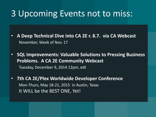 3 Upcoming Events not to miss: 
•A Deep Technical Dive into CA 2E r. 8.7. via CA WebcastNovember, Week of Nov. 17 
•SQL Improvements: Valuable Solutions to Pressing Business Problems. A CA 2E Community WebcastTuesday, December 9, 2014 12pm, edt 
•7th CA 2E/Plex Worldwide Developer ConferenceMon-Thurs, May 18-21, 2015 in Austin, TexasIt WILL be the BEST ONE, Yet!  