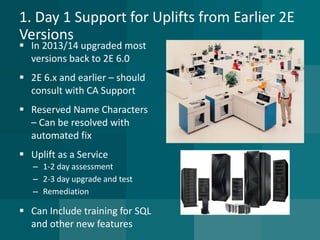 1. Day 1 Support for Uplifts from Earlier 2E Versions 
In 2013/14 upgraded most versions back to 2E 6.0 
2E 6.x and earlier –should consult with CA Support 
Reserved Name Characters –Can be resolved with automated fix 
Uplift as a Service 
–1-2 day assessment 
–2-3 day upgrade and test 
–Remediation 
Can Include training for SQL and other new features  