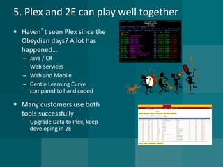 5. Plex and 2E can play well together 
 Haven’t seen Plex since the 
Obsydian days? A lot has 
happened… 
– Java / C# 
– Web Services 
– Web and Mobile 
– Gentle Learning Curve 
compared to hand coded 
 Many customers use both 
tools successfully 
– Upgrade Data to Plex, keep 
developing in 2E 
 