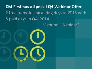 CM First has a Special Q4 Webinar Offer – 2 free, remote consulting days in 2015 with 5 paid days in Q4, 2014. Mention "Webinar".  