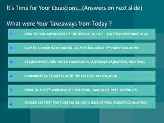 It's Time for Your Questions…(Answers on next slide) What were Your Takeaways from Today ? 
HOW TO TAKE ADVANTAGE OF THE NEW CA 2E R.8.7SQL/TECH WEBINARS IN Q4 
CA PLEX 7.1 WIKI IS OPERATING , CA PLEXHAS GREAT 3RDPARTY SOLUTIONS 
ENGAGE CM FIRST FOR 5 DAYS IN Q4; GET 2 DAYS OF FREE, REMOTE CONSULTING 
GET INVOLVED! JOIN THE CA COMMUNITY, CUSTOMER VALIDATION, IDEA WALL 
MODERNIZE CA 2E ASSETS WITH THE CM FIRST M3 SOLUTION 
COME TO THE 7THWORLDWIDE USER CONF., MAY 18-21, 2015AUSTIN ,TX 
1 
2 
3 
4 
5 
6  