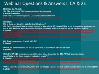 Webinar Questions & Answers I, CA & 2E 
GENERAL CA FOCUS: 
1.Q: The link for the Wiki's documentation is incomplete. A: MARK(in session) You are right. Try this PLEX WIKI link: https://wiki.ca.com/display/PLEX71/CA+Plex+-+Source+HomeNote:The link has also been fixed on the Wiki presentation slide #19. 
2E FOCUS: 
2.Q: Is there any tentative date for the GA release? 3.Q: Can't you give at least a month, quarter or year of the GA release? How is my organization supposed to 
plan at all? We have a modernization initiative underway and it is important for our decision making. A: SIMON CA 2E r8.7 did go GA shortly after the webinar, on Oct. 29. We try not to discuss features and dates 
in detail, because there is always a chance that something will change…and we don’t want to mismanage 
customer expectations. 
I will discuss the feedback,andhope we can give some clearer, more helpful guidance in the future. 
4.Q: Does Implementer 11 work with 8.6? A: SIMONYes. 
5.Q:Are the enhancements for 2E 8.7 applicable to the COBOL version as well? A: SIMON Yes 
6.Q:In the CA SQL enhancement, are there any plans to update the SQL RPGLEgenerated code 
(specifically to list fields in select instead of select *)? A: SIMON–Unfortunately.this is outside the scope of CA 2E r8.7. Please feel free to collaborate around this 
idea at the idea wall on the community. 
Also, look out for the upcoming community webinar around SQL on Tuesday, December 9th. 
7.Q:Not a question, but tell John, I like that our WEB2e screens made it as the example screens.Eamonn@TWGA: JOHNThank you Eamonn for letting us discuss your company’s project with the community!  