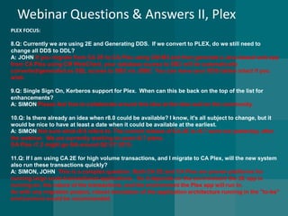 Webinar Questions & Answers II, Plex 
PLEX FOCUS: 
8.Q: Currently we are using 2E and Generating DDS.If we convert to PLEX, do we still need to change all DDS to DDL? A: JOHN If you migrate from CA 2E to CA Plex using CM M3 and then generate a Java-based web app from CA Plex using CM WebClient, your database access to DB2 will be automatically converted/generated as SQL access to DB2 via JDBC. You can leave your DDS tables intact if you wish. 
9.Q: Single Sign On, Kerberos support for Plex. When can this be back on the top of the list for enhancements? A: SIMONPlease feel free to collaborate around this idea at the idea wall on the community. 
10.Q: Is there already an idea when r8.0 could be available? I know, it's all subject to change, but it would be nice to have at least a date when it could be available at the earliest. A: SIMON Not sure what r8.0 refers to.The current release ofCA 2E is r8.7 went out yesterday, after the webinar. We are currently working on post r8.7 plans. 
CA Plex r7.2 might go GA around Q2 CY 2015. 
11.Q: If I am using CA 2E for high volume transactions, and I migrate to CA Plex, will the new system also run these transactions quickly? 
A: SIMON, JOHN This is a complex question. Both CA 2E and CA Plex are proven platforms for running large scale transactional applications. So it depends on the environment the 2E app is running on, the nature of the transactions, and the environment the Plex app will run in. 
As with any migration project, robust simulation of the application architecture running in the "to-be" environment would be recommended. 