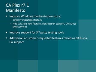 CA Plex r7.1Manifesto 
Improve Windows modernization story: 
–Simplify migration strategy 
–Add valuable new features (localization support, ClickOnce deployment) 
Improve support for 3rdparty testing tools 
Add various customer requested features raised as DARs via CA support  