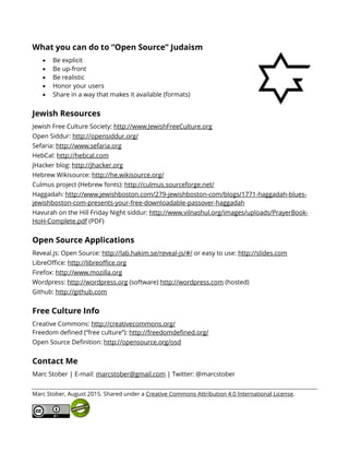 What you can do to “Open Source” Judaism
• Be explicit
• Be up-front
• Be realistic
• Honor your users
• Share in a way that makes it available (formats)
Jewish Resources
Jewish Free Culture Society: http://www.JewishFreeCulture.org
Open Siddur: http://opensiddur.org/
Sefaria: http://www.sefaria.org
HebCal: http://hebcal.com
JHacker blog: http://jhacker.org
Hebrew Wikisource: http://he.wikisource.org/
Culmus project (Hebrew fonts): http://culmus.sourceforge.net/
Haggadah: http://www.jewishboston.com/279-jewishboston-com/blogs/1771-haggadah-blues-
jewishboston-com-presents-your-free-downloadable-passover-haggadah
Havurah on the Hill Friday Night siddur: http://www.vilnashul.org/images/uploads/PrayerBook-
HoH-Complete.pdf (PDF)
Open Source Applications
Reveal.js: Open Source: http://lab.hakim.se/reveal-js/#/ or easy to use: http://slides.com
LibreOffice: http://libreoffice.org
Firefox: http://www.mozilla.org
Wordpress: http://wordpress.org (software) http://wordpress.com (hosted)
Github: http://github.com
Free Culture Info
Creative Commons: http://creativecommons.org/
Freedom defined (“free culture”): http://freedomdefined.org/
Open Source Definition: http://opensource.org/osd
Contact Me
Marc Stober | E-mail: marcstober@gmail.com | Twitter: @marcstober
Marc Stober, August 2015. Shared under a Creative Commons Attribution 4.0 International License.
 