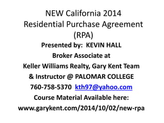 NEW California 2014 
Residential Purchase Agreement 
(RPA) 
Presented by: KEVIN HALL 
Broker Associate at 
Keller Williams Realty, Gary Kent Team 
& Instructor @ PALOMAR COLLEGE 
760-758-5370 kth97@yahoo.com 
Course Material Available here: 
www.garykent.com/2014/10/02/new-rpa 
 