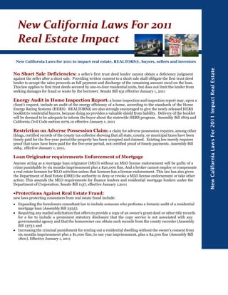 New California Laws For 2011
  Real Estate Impact 
 New California Laws for 2011 to impact real estate, REALTORS®, buyers, sellers and investors




                                                                                                                       New California Laws For 2011 Impact Real Estate
No Short Sale Deficiencies: a seller's first trust deed lender cannot obtain a deficiency judgment
against the seller after a short sale. Providing written consent to a short sale shall obligate the first trust deed
lender to accept the sales proceeds as full payment and discharge of the remaining amount owed on the loan.
This law applies to first trust deeds secured by one-to-four residential units, but does not limit the lender from
seeking damages for fraud or waste by the borrower. Senate Bill 931 effective January 1, 2011

Energy Audit in Home Inspection Report: a home inspection and inspection report may, upon a
client's request, include an audit of the energy efficiency of a home, according to the standards of the Home
Energy Rating Systems (HERS). REALTORS® are also strongly encouraged to give the newly released HERS
booklet to residential buyers, because doing so provides a valuable shield from liability. Delivery of the booklet
will be deemed to be adequate to inform the buyer about the statewide HERS program. Assembly Bill 1809 and
California Civil Code section 2079.10 effective January 1, 2011

Restriction on Adverse Possession Claim: a claim for adverse possession requires, among other
things, certified records of the county tax collector showing that all state, county, or municipal taxes have been
timely paid for the five-year period the property has been occupied and claimed. Existing law merely requires
proof that taxes have been paid for the five-year period, not certified proof of timely payments. Assembly Bill
1684, effective January 1, 2011,

Loan Originator requirements Enforcement of Mortgage
Anyone acting as a mortgage loan originator (MLO) without an MLO license endorsement will be guilty of a
crime punishable by six months imprisonment plus a $20,000 fine. And a broker cannot employ or compensate
a real estate licensee for MLO activities unless that licensee has a license endorsement. This law has also given
the Department of Real Estate (DRE) the authority to deny or revoke a MLO license endorsement or take other
action. This amends the MLO requirements for finance lenders and residential mortgage lenders under the
Department of Corporation. Senate Bill 1137, effective January 1,2011

•Protections Against Real Estate Fraud:
new laws protecting consumers from real estate fraud include:
• Expanding the foreclosure consultant law to include someone who performs a forensic audit of a residential
  mortgage loan (Assembly Bill 2325);
• Requiring any mailed solicitation that offers to provide a copy of an owner's grant deed or other title records
  for a fee to include a prominent statutory disclosure that the copy service is not associated with any
  governmental agency and that the homeowner can obtain such records from the county recorder (Assembly
  Bill 1373); and
• Increasing the criminal punishment for renting out a residential dwelling without the owner's consent from
  six months imprisonment plus a $1,000 fine, to one year imprisonment, plus a $2,500 fine (Assembly Bill
  1800). Effective January 1, 2011
 