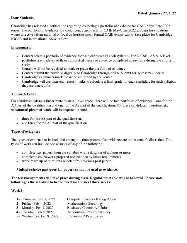 Dated: January 27, 2022
Dear Students,
Cambridge has released a notification regarding collecting a portfolio of evidence for CAIE May/ June 2022
series. The portfolio of evidence is a contingency approach for CAIE May/June 2022 grading for situations
where directives from national or local authorities mean formal CAIE exams cannot take place for Cambridge
IGCSE and International AS & A Level.
In summary:
• Centers select a portfolio of evidence for each candidate in each syllabus. For IGCSE , AS & A level
portfolios are made up of three substantial pieces of evidence completed at any time during the course of
study
• Centers will not be required to mark or grade the portfolio of evidence
• Centers submit the portfolio digitally to Cambridge through online Submit for Assessment portal
• Cambridge examiners mark the work submitted by the center
• Cambridge will use their examiners’ marks to calculate a final grade for each candidate for each syllabus
they are entered for.
Linear A Level:
For candidates taking a linear route to an A Level grade, there will be two portfolios of evidence – one for the
AS part of the qualification and one for the A2 part of the qualification. For these candidates, therefore, six
substantial pieces of work will be required in total:
• three for the AS part of the qualification,
• and three for the A2 part of the qualification.
Types of evidence:
The types of evidence to be included among the three pieces of as evidence are at the center’s discretion. The
types of work can include one or more of any of the following:
• complete past papers from the syllabus with a duration of an hour or more
• completed coursework prepared according to syllabus requirements
• work made up of questions selected from various past papers
Multiple-choice past question papers cannot be used as evidence.
The tests/assignments will take place during class. Regular timetable will be followed. Please note,
following is the schedule to be followed for the next three weeks:
Week 1
1- Thursday, Feb 3, 2022. Computer Science/ Biology/ Law
2- Friday, Feb 4, 2022. Mathematics/ Sociology
3- Monday, Feb 7, 2022. Business/ Chemistry/ Urdu
4- Tuesday, Feb 8, 2022. Accounting/ Physics/ History
5- Wednesday. Feb 9, 2022 Economics/ Psychology
 