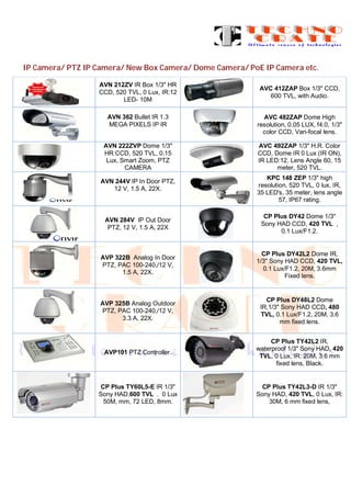 IP Camera/ PTZ IP Camera/ New Box Camera/ Dome Camera/ PoE IP Camera etc.
AVN 212ZV IR Box 1/3" HR
CCD, 520 TVL, 0 Lux, IR:12
LED- 10M
AVC 412ZAP Box 1/3" CCD,
600 TVL, with Audio.
AVN 362 Bullet IR 1.3
MEGA PIXELS IP IR
AVC 482ZAP Dome High
resolution, 0.05 LUX, f4.0, 1/3"
color CCD, Vari-focal lens.
AVN 222ZVP Dome 1/3"
HR CCD, 520 TVL, 0.15
Lux, Smart Zoom, PTZ
CAMERA
AVC 492ZAP 1/3" H.R. Color
CCD, Dome IR 0 Lux (IR ON),
IR LED:12, Lens Angle 60, 15
meter, 520 TVL.
AVN 244V IP In Door PTZ,
12 V, 1.5 A, 22X.
KPC 148 ZEP 1/3" high
resolution, 520 TVL, 0 lux, IR,
35 LED's, 35 meter, lens angle
57, IP67 rating.
AVN 284V IP Out Door
PTZ, 12 V, 1.5 A, 22X
CP Plus DY42 Dome 1/3"
Sony HAD CCD, 420 TVL ,
0.1 Lux/F1.2.
AVP 322B Analog In Door
PTZ, PAC 100-240,/12 V,
1.5 A, 22X.
CP Plus DY42L2 Dome IR,
1/3" Sony HAD CCD, 420 TVL,
0.1 Lux/F1.2, 20M, 3.6mm
Fixed lens.
AVP 325B Analog Outdoor
PTZ, PAC 100-240,/12 V,
3.3 A, 22X.
CP Plus DY48L2 Dome
IR,1/3" Sony HAD CCD, 480
TVL, 0.1 Lux/F1.2, 20M, 3.6
mm fixed lens.
AVP101 PTZ Controller.
CP Plus TY42L2 IR,
waterproof 1/3" Sony HAD, 420
TVL, 0 Lux, IR: 20M, 3.6 mm
fixed lens, Black.
CP Plus TY60L5-E IR 1/3"
Sony HAD,600 TVL , 0 Lux
50M, mm, 72 LED, 8mm.
CP Plus TY42L3-D IR 1/3"
Sony HAD, 420 TVL, 0 Lux, IR:
30M, 6 mm fixed lens,
 