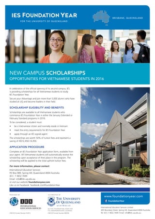 In celebration of the official opening of its second campus, IES
is providing scholarships for all Vietnamese students to study
IES Foundation Year.
Secure your Advantage and join more than 5,000 alumni who have
studied at UQ and become leaders in their field.
SCHOLARSHIP ELIGIBILITY AND BENEFITS
Scholarships are available to all Vietnamese students who
commence IES Foundation Year in either the January Extended or
February Standard programs in 2016.
To be considered, a student must:
•	 be a Vietnamese citizen and normally reside in Vietnam
•	 meet the entry requirements for IES Foundation Year
•	 apply through an IES signed agent
The scholarships are worth 50% of tuition fees and represent a
saving of A$12,450-14,450.
APPLICATION PROCEDURE
Complete an IES Foundation Year application form, available from
your agent. All Vietnamese students will automatically receive the
scholarship upon acceptance of their place in the program. The
scholarship will be applied to the total upfront tuition fees.
For more information, please contact:
International Education Services
PO Box 989, Spring Hill, Queensland 4004 Australia
(61) 7 3832 7699
Email: info@fdn.uq.edu.au
or visit our website foundationyear.com
Like us on Facebook: facebook.com/FoundationYear
NEW CAMPUS SCHOLARSHIPS
OPPORTUNITIES FOR VIETNAMESE STUDENTS IN 2016
 