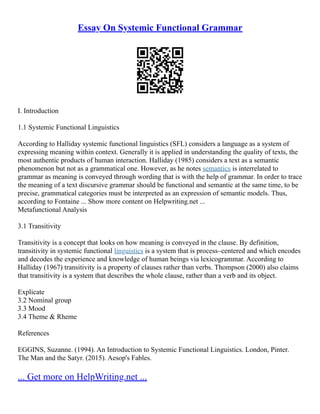 Essay On Systemic Functional Grammar
I. Introduction
1.1 Systemic Functional Linguistics
According to Halliday systemic functional linguistics (SFL) considers a language as a system of
expressing meaning within context. Generally it is applied in understanding the quality of texts, the
most authentic products of human interaction. Halliday (1985) considers a text as a semantic
phenomenon but not as a grammatical one. However, as he notes semantics is interrelated to
grammar as meaning is conveyed through wording that is with the help of grammar. In order to trace
the meaning of a text discursive grammar should be functional and semantic at the same time, to be
precise, grammatical categories must be interpreted as an expression of semantic models. Thus,
according to Fontaine ... Show more content on Helpwriting.net ...
Metafunctional Analysis
3.1 Transitivity
Transitivity is a concept that looks on how meaning is conveyed in the clause. By definition,
transitivity in systemic functional linguistics is a system that is process–centered and which encodes
and decodes the experience and knowledge of human beings via lexicogrammar. According to
Halliday (1967) transitivity is a property of clauses rather than verbs. Thompson (2000) also claims
that transitivity is a system that describes the whole clause, rather than a verb and its object.
Explicate
3.2 Nominal group
3.3 Mood
3.4 Theme & Rheme
References
EGGINS, Suzanne. (1994). An Introduction to Systemic Functional Linguistics. London, Pinter.
The Man and the Satyr. (2015). Aesop's Fables.
... Get more on HelpWriting.net ...
 