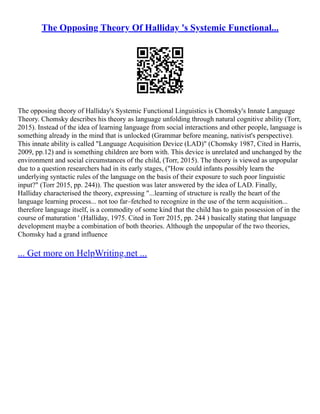 The Opposing Theory Of Halliday 's Systemic Functional...
The opposing theory of Halliday's Systemic Functional Linguistics is Chomsky's Innate Language
Theory. Chomsky describes his theory as language unfolding through natural cognitive ability (Torr,
2015). Instead of the idea of learning language from social interactions and other people, language is
something already in the mind that is unlocked (Grammar before meaning, nativist's perspective).
This innate ability is called "Language Acquisition Device (LAD)" (Chomsky 1987, Cited in Harris,
2009, pp.12) and is something children are born with. This device is unrelated and unchanged by the
environment and social circumstances of the child, (Torr, 2015). The theory is viewed as unpopular
due to a question researchers had in its early stages, ("How could infants possibly learn the
underlying syntactic rules of the language on the basis of their exposure to such poor linguistic
input?" (Torr 2015, pp. 244)). The question was later answered by the idea of LAD. Finally,
Halliday characterised the theory, expressing "...learning of structure is really the heart of the
language learning process... not too far–fetched to recognize in the use of the term acquisition...
therefore language itself, is a commodity of some kind that the child has to gain possession of in the
course of maturation ' (Halliday, 1975. Cited in Torr 2015, pp. 244 ) basically stating that language
development maybe a combination of both theories. Although the unpopular of the two theories,
Chomsky had a grand influence
... Get more on HelpWriting.net ...
 