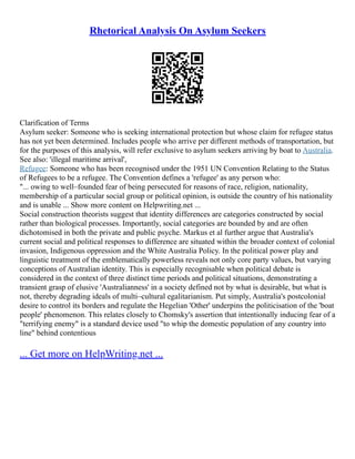Rhetorical Analysis On Asylum Seekers
Clarification of Terms
Asylum seeker: Someone who is seeking international protection but whose claim for refugee status
has not yet been determined. Includes people who arrive per different methods of transportation, but
for the purposes of this analysis, will refer exclusive to asylum seekers arriving by boat to Australia.
See also: 'illegal maritime arrival',
Refugee: Someone who has been recognised under the 1951 UN Convention Relating to the Status
of Refugees to be a refugee. The Convention defines a 'refugee' as any person who:
"... owing to well–founded fear of being persecuted for reasons of race, religion, nationality,
membership of a particular social group or political opinion, is outside the country of his nationality
and is unable ... Show more content on Helpwriting.net ...
Social construction theorists suggest that identity differences are categories constructed by social
rather than biological processes. Importantly, social categories are bounded by and are often
dichotomised in both the private and public psyche. Markus et al further argue that Australia's
current social and political responses to difference are situated within the broader context of colonial
invasion, Indigenous oppression and the White Australia Policy. In the political power play and
linguistic treatment of the emblematically powerless reveals not only core party values, but varying
conceptions of Australian identity. This is especially recognisable when political debate is
considered in the context of three distinct time periods and political situations, demonstrating a
transient grasp of elusive 'Australianness' in a society defined not by what is desirable, but what is
not, thereby degrading ideals of multi–cultural egalitarianism. Put simply, Australia's postcolonial
desire to control its borders and regulate the Hegelian 'Other' underpins the politicisation of the 'boat
people' phenomenon. This relates closely to Chomsky's assertion that intentionally inducing fear of a
"terrifying enemy" is a standard device used "to whip the domestic population of any country into
line" behind contentious
... Get more on HelpWriting.net ...
 