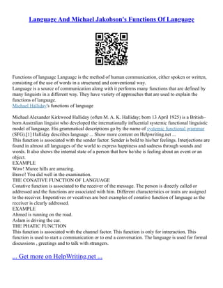 Language And Michael Jakobson's Functions Of Language
Functions of language Language is the method of human communication, either spoken or written,
consisting of the use of words in a structured and conventional way.
Language is a source of communication along with it performs many functions that are defined by
many linguists in a different way. They have variety of approaches that are used to explain the
functions of language.
Michael Halliday's functions of language
Michael Alexander Kirkwood Halliday (often M. A. K. Halliday; born 13 April 1925) is a British–
born Australian linguist who developed the internationally influential systemic functional linguistic
model of language. His grammatical descriptions go by the name of systemic functional grammar
(SFG).[1] Halliday describes language ... Show more content on Helpwriting.net ...
This function is associated with the sender factor. Sender is bold to his/her feelings. Interjections are
found in almost all languages of the world to express happiness and sadness through sounds and
words. It also shows the internal state of a person that how he/she is feeling about an event or an
object.
EXAMPLE
Wow! Muree hills are amazing.
Bravo! You did well in the examination.
THE CONATIVE FUNCTION OF LANGUAGE
Conative function is associated to the receiver of the message. The person is directly called or
addressed and the functions are associated with him. Different characteristics or traits are assigned
to the receiver. Imperatives or vocatives are best examples of conative function of language as the
receiver is clearly addressed.
EXAMPLE
Ahmed is running on the road.
Aslam is driving the car.
THE PHATIC FUNCTION
This function is associated with the channel factor. This function is only for intreraction. This
function is used to start a communication or to end a conversation. The language is used for formal
discussions , greetings and to talk with strangers.
... Get more on HelpWriting.net ...
 