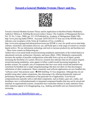 Toward a General Modular Systems Theory and Its...
Toward a General Modular Systems Theory and Its Application to Interfirm Product Modularity
Author(s): Melissa A. Schilling Reviewed work(s): Source: The Academy of Management Review,
Vol. 25, No. 2 (Apr., 2000), pp. 312–334 Published by: Academy of Management Stable URL:
http://www.jstor.org/stable/259016 . Accessed: 26/03/2012 07:35 Your use of the JSTOR archive
indicates your acceptance of the Terms & Conditions of Use, available at .
http://www.jstor.org/page/info/about/policies/terms.jsp JSTOR is a not–for–profit service that helps
scholars, researchers, and students discover, use, and build upon a wide range of content in a trusted
digital archive. We use information technology and tools to increase productivity and facilitate new
... Show more content on Helpwriting.net ...
Authors have even noted trends toward increasing modularity (particularly in the United States) in
educational curricula, architecture, literature, and music (Blair, 1988). Modularity exponentially
increases the number of possible configurations achievable from a given set of inputs, greatly
increasing the flexibility of a system. However, research also indicates that not all systems migrate
toward increasing modularity; some appear to follow a path toward increasing integration. In
product systems, for example, sets of components that once were easily mixed and matched may
sometimes be bundled into a single integrated package that does not allow (or that discourages)
substitution of other components. Many commonly used software applications are now bundled into
"software suites" that promote seam– 2000 Schilling 313 less integration. Although they do not
prohibit using other vendor components, they discourage it by offering dramatically improved
performance through the combination of the particular set of applications. Even bicycle
componentryonce typically sold as individual components, such as brakes, gear sets, cranks, and
derailleurs–now is sold predominantly in integrated component bundles that may not be mixed and
matched. In organizational systems, researchers have noted that whereas in many industries firms
other industries appear to be disaggregating, (e.g., banking and health care) are characterized by
increasing
... Get more on HelpWriting.net ...
 