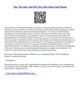 The, The And, And The New York Times And Tehran
Thematization is considered the mental act or process of selecting particular topics as themes in
discourse or words as themes in sentences. This paper examines thematization strategies in English
opinion articles written by American and Iranian journalists. To this end, two of the leading
newspapers in the United States and Iran, The New York Times and Tehran Times, have been
chosen. Based on the qualitative and quantitative analysis of textual features and marked and
unmarked themes of 12 opinion articles (6 from each newspaper), this study aims to find out how
these two groups of professional writers organize their themes, into marked and unmarked ones and
what effects these organizations have on the audiences. The findings revealed that textual features
were present in both sets of data. The occurrences of marked and unmarked themes were not
significantly different. The findings revealed that thematization patterns can help the understanding
of the texts. The results also showed that marked themes have an impact on the audiences. The
results were relatively the same in the original texts and their translations.
Keywords: Thematization Patterns; Marked Theme; Unmarked Theme; Theme and Rheme;
Systemic Functional Grammar.
1. Introduction
Theme/rheme plays a major role in organizing the message and in enabling it to be communicated
and understood clearly (Halliday, 1994). Whatever is chosen to be the first place, will influence the
hearer/reader 's interpretation of
... Get more on HelpWriting.net ...
 
