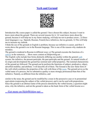 Verb and Gerund
Introduction My course paper is called the gerund. I have chosen this subject, because I want to
know more about the gerund. There are several reasons for it: 1)1 want know more about the
gerund, because it will help me in my future studying, will help me not to produce errors ; 2) Since
most languages ( e.g.: Spanish, Russian, French) have infinitives, but no gerunds; 3) This will help
me to increase my outlook.
I think the use of the gerunds in English is problem, because use infinitive is easier, and How I
wrote above the gerund is no in the Russian language. This is one of the reasons why students do
mistakes.
The gerund is rendered in Russian in different ways: a) The gerund executes the functions of a
subject in the sentences, ... Show more content on Helpwriting.net ...
The English verbs include four forms distinctly differing one another within the general verb
system: the infinitive, the present participle, the past participle and the gerund. As natural results of
its origin and development the gerund has nominal and verbal properties. The nominal characteristic
of the gerund are followed: The gerund can be perform the functions of subject, predicative, object,
adverbial modifier, and attribute. I will describe all of them. The Gerund is the non–finite form of
the verb which combines the properties of the verb with those of the noun. The gerund serves as the
verbal name of a process, but its substantive quality is more strongly pronounced than that of the
infinitive. Namely, as different from the infinitive, and
similar to the noun, the gerund can be modified by a noun in the possessive case or its pronominal
equivalents (expressing the subject of the verbal process), and it can be used with prepositions.
Since the gerund is an abstract name of the process denoted by the verbal lexeme, a question might
arise, why the infinitive, and not the gerund is taken as the head–form of the verbal lexeme as a
... Get more on HelpWriting.net ...
 