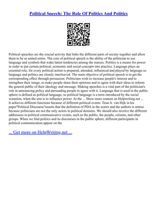 Political Speech: The Role Of Politics And Politics
Political speeches are the crucial activity that links the different parts of society together and allow
them to be as united entire. The core of political speech is the ability of the politician to use
language and symbols that wake latent tendencies among the masses. Politics is a means for power
in order to put certain political, economic and social concepts into practice. Language plays an
essential role, for every political action is prepared, attended, influenced and played by language.so
language and politics are closely interleaved. The main objective of political speech is to get the
corresponding effect through persuasion. Politicians wish to increase people's interest and to
strengthen their image, to make people share their opinions and to agree with their ideas to inform
the general public of their ideology and message. Making speeches is a vital part of the politician's
role in announcing policy and persuading people to agree with it. Language that is used in the public
sphere is defined as political language, so political language is a term introduced by the social
scientists, when the aim is to influence power. At the ... Show more content on Helpwriting.net ...
It achieves different functions because of different political events. Teun A. van Dijk in his
paper''Political Discourse''asserts that the definition of PDA in the actors and the authors is untrue
because politicians are not the only actors in political domains. We should also involve the different
addressees in political communicative events, such as the public, the people, citizens, and other
groups. When we find politics and its discourses in the public sphere, different participants in
political communication appear on the
... Get more on HelpWriting.net ...
 