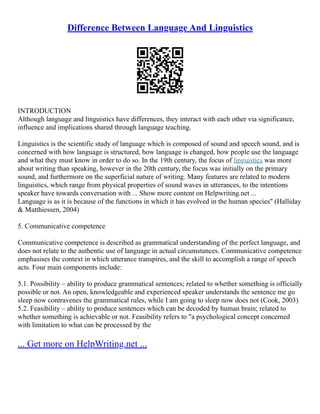 Difference Between Language And Linguistics
INTRODUCTION
Although language and linguistics have differences, they interact with each other via significance,
influence and implications shared through language teaching.
Linguistics is the scientific study of language which is composed of sound and speech sound, and is
concerned with how language is structured, how language is changed, how people use the language
and what they must know in order to do so. In the 19th century, the focus of linguistics was more
about writing than speaking, however in the 20th century, the focus was initially on the primary
sound, and furthermore on the superficial nature of writing. Many features are related to modern
linguistics, which range from physical properties of sound waves in utterances, to the intentions
speaker have towards conversation with ... Show more content on Helpwriting.net ...
Language is as it is because of the functions in which it has evolved in the human species" (Halliday
& Matthiessen, 2004)
5. Communicative competence
Communicative competence is described as grammatical understanding of the perfect language, and
does not relate to the authentic use of language in actual circumstances. Communicative competence
emphasises the context in which utterance transpires, and the skill to accomplish a range of speech
acts. Four main components include:
5.1. Possibility – ability to produce grammatical sentences; related to whether something is officially
possible or not. An open, knowledgeable and experienced speaker understands the sentence me go
sleep now contravenes the grammatical rules, while I am going to sleep now does not (Cook, 2003)
5.2. Feasibility – ability to produce sentences which can be decoded by human brain; related to
whether something is achievable or not. Feasibility refers to "a psychological concept concerned
with limitation to what can be processed by the
... Get more on HelpWriting.net ...
 