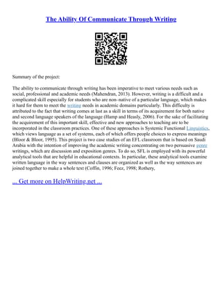 The Ability Of Communicate Through Writing
Summary of the project:
The ability to communicate through writing has been imperative to meet various needs such as
social, professional and academic needs (Mahendran, 2013). However, writing is a difficult and a
complicated skill especially for students who are non–native of a particular language, which makes
it hard for them to meet the writing needs in academic domains particularly. This difficulty is
attributed to the fact that writing comes at last as a skill in terms of its acquirement for both native
and second language speakers of the language (Hamp and Heasly, 2006). For the sake of facilitating
the acquirement of this important skill, effective and new approaches to teaching are to be
incorporated in the classroom practices. One of these approaches is Systemic Functional Linguistics,
which views language as a set of systems, each of which offers people choices to express meanings
(Bloor & Bloor, 1995). This project is two case studies of an EFL classroom that is based on Saudi
Arabia with the intention of improving the academic writing concentrating on two persuasive genre
writings, which are discussion and exposition genres. To do so, SFL is employed with its powerful
analytical tools that are helpful in educational contexts. In particular, these analytical tools examine
written language in the way sentences and clauses are organized as well as the way sentences are
joined together to make a whole text (Coffin, 1996; Feez, 1998; Rothery,
... Get more on HelpWriting.net ...
 