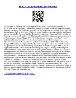 SLA Lg teaching methods & approaches
An Overview of Language Teaching Methods and Approaches "...there is, as Gebhard et al.
(1990:16) argue, no convincing evidence from pedagogic research, including research into second
language instruction, that there is any universally or 'best' way to teach. Although, clearly, particular
approaches are likely to prove more effective in certain situations, blanket prescription is difficult to
support theoretically. The art of teaching does not lie in accessing a checklist of skills but rather in
knowing which approach to adopt with different students, in different curricular circumstances or in
different cultural settings (Klapper 2001:17). Such pedagogic choices are most effective when
underpinned by an appreciation of what ... Show more content on Helpwriting.net ...
This distinction was developed and recast by Richards and Rodgers (1982, 1985) as Approach,
Design and Procedure, encompassed within the overall concept of Method, "an umbrella term for
the specification and interrelation of theory and practice" (Richards & Rodgers 1985: 16) where
Approach refers to the beliefs and theories about language, language learning and teaching that
underlie a method Design relates the theories of language and learning to the form and function of
teaching materials and activities in the classroom; Procedure concerns the techniques and practices
employed in the classroom as consequences of particular approaches and designs. (Richards &
Rodgers 1985:17) There are many publications discussing the various language teaching methods
employed over the years. We have drawn here, inter alia, upon Chapter Two of H. Douglas Brown's
Teaching by Principles: An Interactive Approach to Language Pedagogy (Longman/ Pearson
Education, White Plains, New York, 2nd edition 2001). Brown draws a distinction between methods
as "specific, identifiable clusters of theoretically compatible classroom techniques" (p15), and
methodology as "pedagogical practices in general...Whatever considerations are involved in 'how to
teach' are methodological" (ibid.).'Methodology' here can thus be equated to Richards and Rodgers'
'Procedure'. Pedagogic approaches are
... Get more on HelpWriting.net ...
 