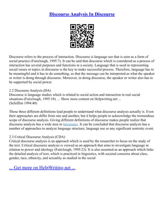 Discourse Analysis In Discourse
Discourse refers to the process of interaction. Discourse is language use that is seen as a form of
social practice (Fairclough, 1995:7). It can be said that discourse which is considered as a process of
interaction has several purposes and functions in a society. Language that is used in representing
social issues or topics in discourse is the key to make successful process. Therefore, language has to
be meaningful and it has to do something, so that the message can be interpreted as what the speaker
or writer is doing through discourse. Moreover, in doing discourse, the speaker or writer also has to
be supported by social power.
2.2 Discourse Analysis (DA)
Discourse is language studies which is related to social action and interaction in real social
situations (Fairclough, 1995:18). ... Show more content on Helpwriting.net ...
(Schiffrin 1994:40)
Those three different definitions lead people to understand what discourse analysis actually is. Even
their approaches are differ from one and another, but it helps people to acknowledge the tremendous
scope of discourse analysis. Giving different definitions of discourse makes people realize that
discourse analysis has a wide area in linguistics. It can be concluded that discourse analysis has a
number of approaches to analyze language structure, language use or any significant semiotic event.
2.3 Critical Discourse Analysis (CDA)
Critical discourse analysis is an approach which is used by the researcher to focus on the study of
the text. Critical discourse analysis is viewed as an approach that aims to investigate language in
relation to power and ideology (Fairclough, 1995:23). It is also assumed as an approach which links
the detailed analysis of text, which is practiced in linguistics, with societal concerns about class,
gender, race, ethnicity, and sexuality as studied in the social
... Get more on HelpWriting.net ...
 