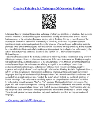 Creative Thinking Is A Technique Of Observing Problems
Literature Review Creative thinking is a technique of observing problems or situations that suggests
unusual solutions. Creative thinking can be stimulated both by an unstructured process such as
brainstorming, or by a structured process, such as lateral thinking. Having reviewed some of the
most recent theoretical approaches in the study of creativity, we wanted to compare between
teaching strategies at the undergraduate level, the behavior of the professors and training methods
provided about creative thinking and how to deal with students to develop creativity. Some students
have the ability to think creatively by asking questions outside the textbooks, but unfortunately, the
school does not provide additional incentives and support for ... Show more content on
Helpwriting.net ...
The data retrieval occurs in the memory and involves retrieving learned information using creative
thinking techniques. However, there are fundamental differences in the creative thinking strategies
for teaching biology and reading classes at the undergraduate level. One can group these teaching
methods according to six main concepts relating to cognition, the making of connections,
pedagogical teaching techniques, and creativity obtained from content knowledge, adaptive
expertise and amplification of creativity through collaborative thinking. Kozbelt, Beghetto & Runco
(2010) say that the creativity phenomenon and the use of creative thinking to teach Eurocentric
languages like English involves multiple interpretations. One can derive multiple conclusions and
contexts from a single sentence as a result of the mind's ability to look for subtle sub contexts or
hidden meanings. Thus only narrow creativity aspects are comprehensible in terms of verifiable
hypothesis that provide concrete "Yes" or "No" answers. That is definite losers or winners. The
paper will look at these concepts and come up with fundamental differences between the teaching
methods used in undergraduate biology and English language instruction. The Cognition refers to
the unique set of an individual 's mental processes and abilities that are related to various things.
These include general memory, attention, judgment, evaluation, problem solving, production of
language,
... Get more on HelpWriting.net ...
 