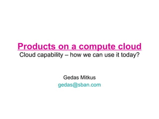 Products on a compute cloud Cloud capability – how we can use it today? Gedas Mitkus [email_address] 