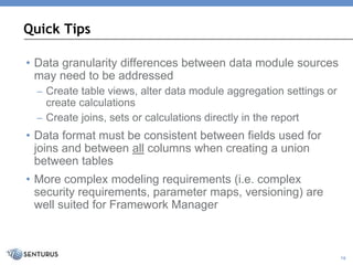• Data granularity differences between data module sources
may need to be addressed
– Create table views, alter data module aggregation settings or
create calculations
– Create joins, sets or calculations directly in the report
• Data format must be consistent between fields used for
joins and between all columns when creating a union
between tables
• More complex modeling requirements (i.e. complex
security requirements, parameter maps, versioning) are
well suited for Framework Manager
Quick Tips
16
 
