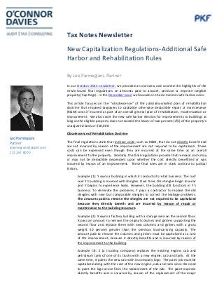 Tax Notes Newsletter
New Capitalization Regulations-Additional Safe
Harbor and Rehabilitation Rules
By Leo Parmegiani, Partner
In our October 2013 newsletter, we provided an overview and covered the highlights of the
newly-issued final regulations on amounts paid to acquire, produce or improve tangible
property (Cap Regs). In the December issue we focused on the de minimis safe harbor rules.
This article focuses on the “obsolescence” of the judicially-created plan of rehabilitation
doctrine that required taxpayers to capitalize otherwise deductible repair or maintenance
(R&M) costs if incurred as part of an overall general plan of rehabilitation, modernization or
improvement. We also cover the new safe harbor election for improvements to buildings as
long as the eligible property does not exceed the lesser of two percent (2%) of the property’s
unadjusted basis or $10,000.
Obsolescence of Rehabilitation Doctrine
The final regulations state that indirect costs, such as R&M, that do not directly benefit and
are not incurred by reason of the improvement are not required to be capitalized. These
costs can be expensed even though they are incurred at the same time as an overall
improvement to the property. Similarly, the final regulations provide that removal costs may
or may not be deductible dependent upon whether the cost directly benefitted or was
incurred by reason of an improvement. These final rules are in stark contrast to judicial
history.
Example (1): Y owns a building in which it conducts its retail business. The roof
over Y's building is covered with shingles. Over time, the shingles begin to wear
and Y begins to experience leaks. However, the building still functions in Y's
business. To eliminate the problems, Y pays a contractor to replace the old
shingles with new but comparable shingles to correct the leakage problems.
The amounts paid to remove the shingles are not required to be capitalized
because they directly benefit and are incurred by reason of repair or
maintenance to the building structure.
Example (2): X owns a factory building with a storage area on the second floor.
X pays an amount to remove the original columns and girders supporting the
second floor and replace them with new columns and girders with a gross
weight 50 percent greater than the previous load-carrying capacity. The
amount paid to remove the columns and girders must be capitalized as a cost
of the improvement, because it directly benefits and is incurred by reason of
the improvement to the building.
Example (3): Z (a trucking company) replaces the existing engine, cab and
petroleum tank of one of its trucks with a new engine, cab and tank. At the
same time, it paints the new cab with its company logo. The paint job must be
capitalized along with the cost of the new engine, cab and tank since the need
to paint the logo arose from the replacement of the cab. The paint expense
directly benefits and is incurred by reason of the replacement of the major
Leo Parmegiani
Partner
lparmegiani@odpkf.com
212.267-8000
 