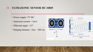 ULTRASONIC SENSOR HC-SR05
• Power supply: 5V DC
• Quiescent current: <2mA
• Effectual angle: <15°
• Ranging distance : 2cm – 500 cm
11
 