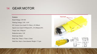 GEAR MOTOR
Features
Rated Voltage: 5.0V DC
Working Voltage: 3.0V - 6.0V
DC Current: (Low load) 3V-150mA , 6V-200mA
Speed: (Low load) 3V-90rpm±10% , 6V-200rpm±10%
Torque: max. 0.8kg/cm
Reduction ratios: 1:48
Brush-type: Brush
Body Size: 70mm x 37mm x 23mm
Shaft Size: 8mm x 2mm diameter Weight: 17.5 gm
14
 