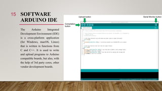 SOFTWARE
ARDUINO IDE
The Arduino Integrated
Development Environment (IDE)
is a cross-platform application
(for Windows, macOS, Linux)
that is written in functions from
C and C++. It is used to write
and upload programs to Arduino
compatible boards, but also, with
the help of 3rd party cores, other
vendor development boards.
15
 