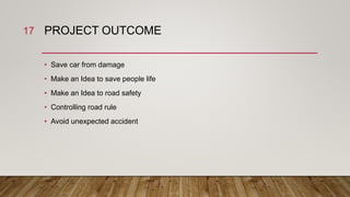 PROJECT OUTCOME
• Save car from damage
• Make an Idea to save people life
• Make an Idea to road safety
• Controlling road rule
• Avoid unexpected accident
17
 