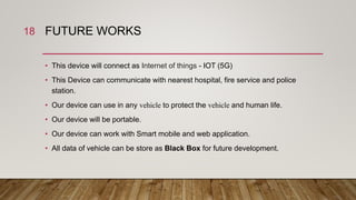 FUTURE WORKS
• This device will connect as Internet of things - IOT (5G)
• This Device can communicate with nearest hospital, fire service and police
station.
• Our device can use in any vehicle to protect the vehicle and human life.
• Our device will be portable.
• Our device can work with Smart mobile and web application.
• All data of vehicle can be store as Black Box for future development.
18
 