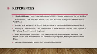 REFERENCES
1. Shanjedul Hassan “https://www.academia.edu/26908561/Distance_Measurement_for_car_Accident”
2. Maniruzzaman, K.M. and Mirta Raktim,(2005).Road Accidents in Bangladesh. IATSS Research,
Vol.29,No.2,
3. Mannan, M.S. and Karim, M. (1999). Road accidents in metropolitan Dhaka, Bangladesh. IATSS
4. Ministry of Communications, 1994. Rehabilitation of Works between Savar to Aricha Segment of
N5 Highway, Tender Document, Bangladesh
5. Roads and Highways Department, 1995. Development of Geometric Design Standards, Final
Report, volume VIIB, Road Materials and Standards Study Bangladesh, Ministry of Communications,
Dhaka
6. Hybrid Artificial Intelligent Systems: 12th International Conference,
19
 