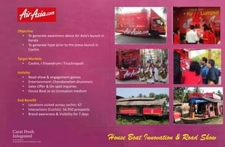 Objective
  • To generate awareness about Air Asia’s launch in
      Kerala
  • To generate hype prior to the press-launch in
      Cochin

Target Markets
   • Cochin, I Trivandrum I Tiruchirapalli

Activity
   • Road-show & engagement games
   • Entertainment: Chendamelam drummers
   • Sales Offer & On-spot inquiries
   • House Boat as an innovation medium

End Benefit
  • Locations visited across cochin: 67
  • Interactions (Cochin): 56,950 prospects
  • Brand awareness & Visibility for 7 days




                                                       House Boat Innovation & Road Show
 