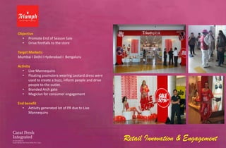 Objective
  • Promote End of Season Sale
  • Drive footfalls to the store

Target Markets:
Mumbai I Delhi I Hyderabad I Bengaluru

Activity
   • Live Mannequins
   • Floating promoters wearing Leotard dress were
       used to create a buzz, inform people and drive
       people to the outlet.
   • Branded Arch gate
   • Magician for consumer engagement

End benefit
  • Activity generated lot of PR due to Live
      Mannequins




                                                        Retail Innovation & Engagement
 