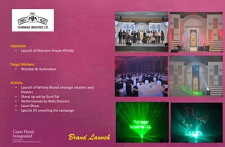 Objective
  • Launch of Mansion House Whisky


Target Markets
   • Mumbai & Hyderabad


Activity
   • Launch of Whisky Brand amongst retailers and
       Dealers
   • Stand up act by Sunil Pal
   • Performances by Belly Dancers
   • Laser Show
   • Special AV unveiling the campaign




                                  Brand Launch
 