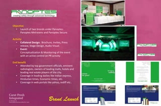 Objective
  • Launch of two brands under Panoptes:
      Panoptes Metrasens and Panoptes Secure.

Activity
   • Collateral Design: Brochure, Invites, Press
       release, Stage Design, Audio Visual.
   • Event:
       Conceptualization & Monitoring of the event
       with an active control on PR activity

End benefit
  • Attended by top government officials, eminent
      radiologists, owners of leading malls, hotels and
      leading real estate players of the city.
  • Coverage in leading dailies like Indian express,
      Hindustan times, Economic times, etc.
  • Coverage in web portals like yahoo, rediff etc..




                                Brand Launch
 
