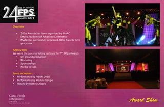 Overview

  •   24fps Awards has been organized by MAAC
      (Maya Academy of Advanced Cinematic)
  •   MAAC has successfully organized 24fps Awards for 6
      years now.

Agency Role
We were the sole marketing partners for 7th 24fps Awards
  • On ground production
  • Marketing
  • Sponsorships
  • Media tie-ups

Event Inclusions
• Performance by Prachi Deasi
• Performance by Krishna Troupe
• Hosted by Roshni Chopra




                                                           Award Show
 