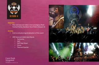 Objective
  • Plan and execute India’s most prestigious Rock
      Festival-Harley Davidson Rock Riders (Season II)

Activity
   • End to end planning & execution of the event

   •   HRR featured India’s best Bands
         • Parikrama
         • Split
         • Half Step Down
         • Circus
         • Thermal Quarter
 