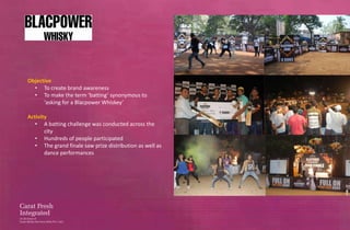 Objective
  • To create brand awareness
  • To make the term ‘batting’ synonymous to
      ‘asking for a Blacpower Whiskey’

Activity
   • A batting challenge was conducted across the
       city
   • Hundreds of people participated
   • The grand finale saw prize distribution as well as
       dance performances
 