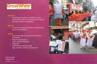Overview
  • The pioneers of electrical switches in India-
      Anchor have made a comeback with the launch
      of a new company ‘GreatWhite’

Objective
  • Conduct an on-ground activity to announce the
      launch of GreatWhite

Activity
   • Royal Messenger to announce the launch of
       GreatWhite
   • Royal Parade @ venue
   • Switch shaped Inflatables
   • Magicians
   • Greatwhite branding through
       flags, standees, banners, placards, etc
 