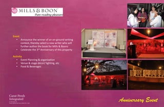 Event
   • Announce the winner of an on-ground writing
      contest, thereby select a new writer who will
      further author the book for Mills & Boons
   • Celebrate the 3rd Anniversary of this property

Activity
   • Event Planning & organization
   • Venue & stage décor/ lighting, etc
   • Food & Beverages




                                                      Anniversary Event
 