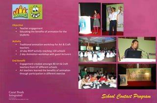 Objective
  • Teacher engagement
  • Educating the benefits of animation for the
      students

Activity
   • Traditional animation workshop for Art & Craft
       teachers
   • 10 day RSVP activity reaching 120 schools
   • 2 day Animation workshop with guest lecturers

End Benefit
  • Engagement created amongst 80 Art & Craft
      teachers from 67 different schools
  • Art teachers learned the benefits of animation
      through participation in different exercise




                                                      School Contact Program
 