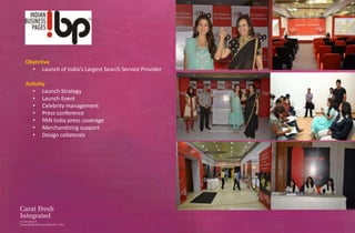 Objective
  • Launch of India’s Largest Search Service Provider

Activity
   • Launch Strategy
   • Launch Event
   • Celebrity management
   • Press conference
   • PAN India press coverage
   • Merchandizing support
   • Design collaterals
 