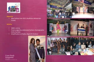 Objective
  • Max Fashion Icon 2011 (Auditions-Rehearsals-
      Finale)

Activity

   •   3000+ entries
   •   Finals judged by celebrated fashion choreographer
       Achla Sachdev
   •   Amplification on Radio, Digital & Outdoor
 